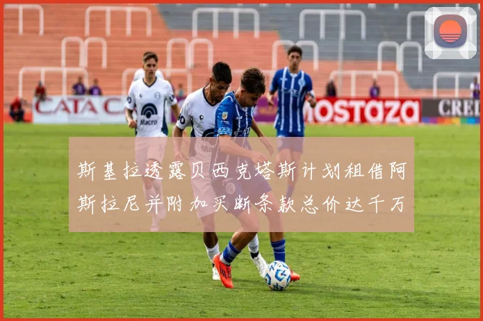 斯基拉透露贝西克塔斯计划租借阿斯拉尼并附加买断条款总价达千万级别