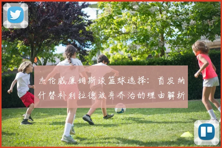 杰伦威廉姆斯谈篮球选择：首发纳什替补利拉德放弃乔治的理由解析