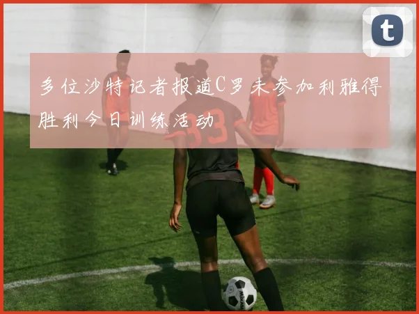 多位沙特记者报道C罗未参加利雅得胜利今日训练活动