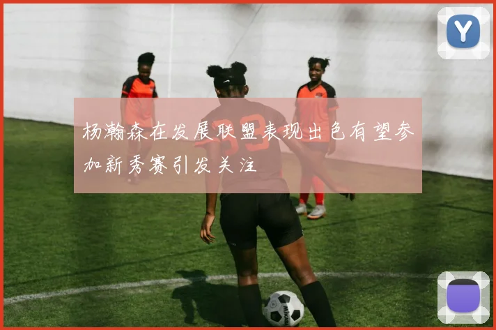 杨瀚森在发展联盟表现出色有望参加新秀赛引发关注