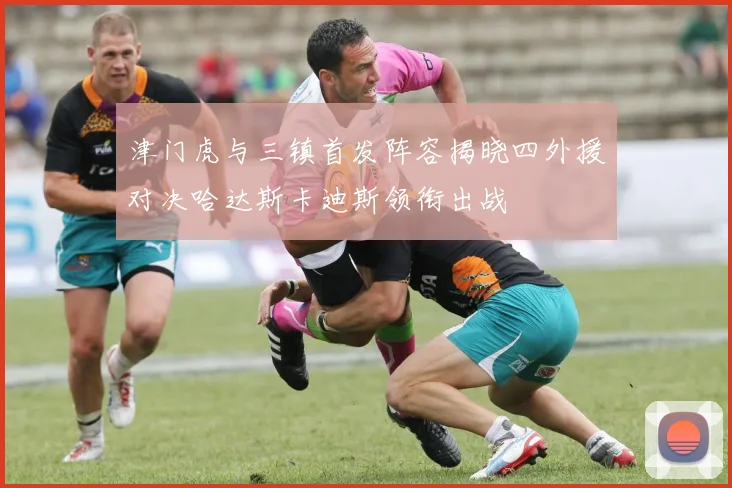 津门虎与三镇首发阵容揭晓四外援对决哈达斯卡迪斯领衔出战