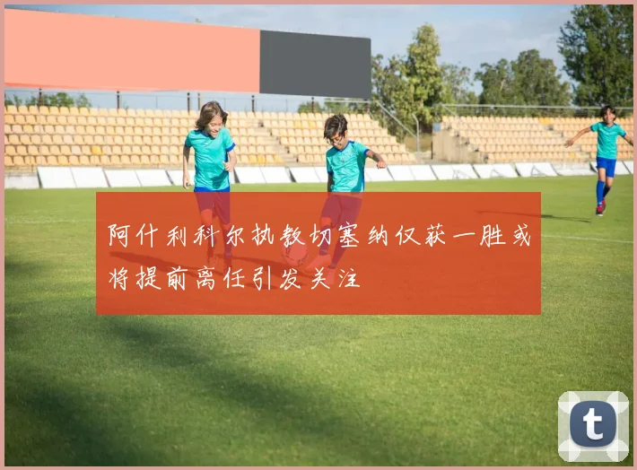 阿什利科尔执教切塞纳仅获一胜或将提前离任引发关注