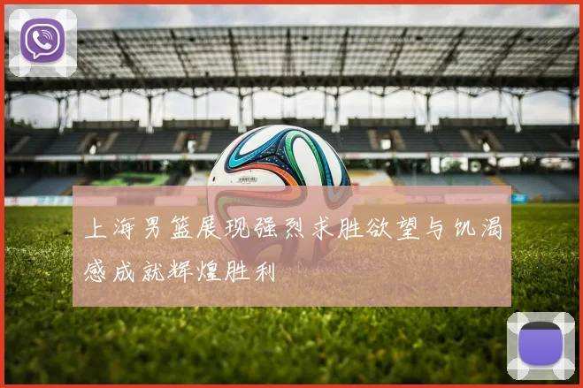 上海男篮展现强烈求胜欲望与饥渴感成就辉煌胜利