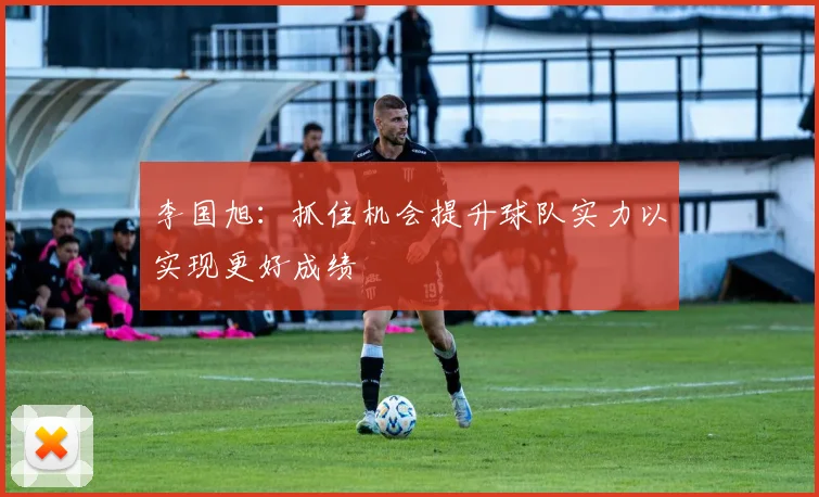 李国旭：抓住机会提升球队实力以实现更好成绩