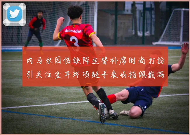 内马尔因伤缺阵坐替补席时尚打扮引关注金耳环项链手表戒指佩戴满身