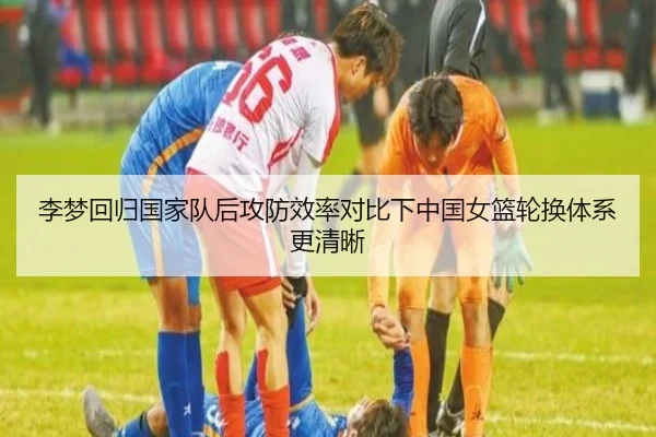 李梦回归国家队后攻防效率对比下中国女篮轮换体系更清晰（kaiyunsports）